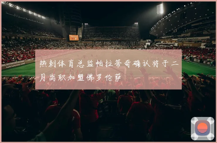 热刺体育总监帕拉蒂奇确认将于二月离职加盟佛罗伦萨