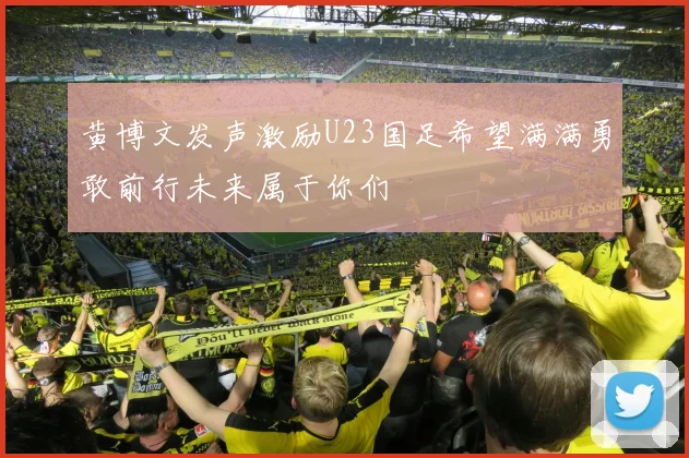 黄博文发声激励U23国足希望满满勇敢前行未来属于你们