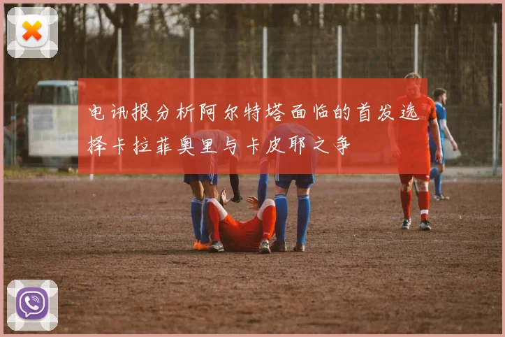 电讯报分析阿尔特塔面临的首发选择卡拉菲奥里与卡皮耶之争