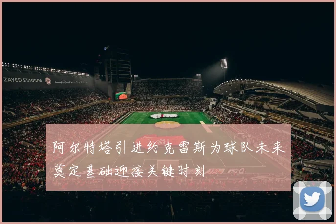 阿尔特塔引进约克雷斯为球队未来奠定基础迎接关键时刻