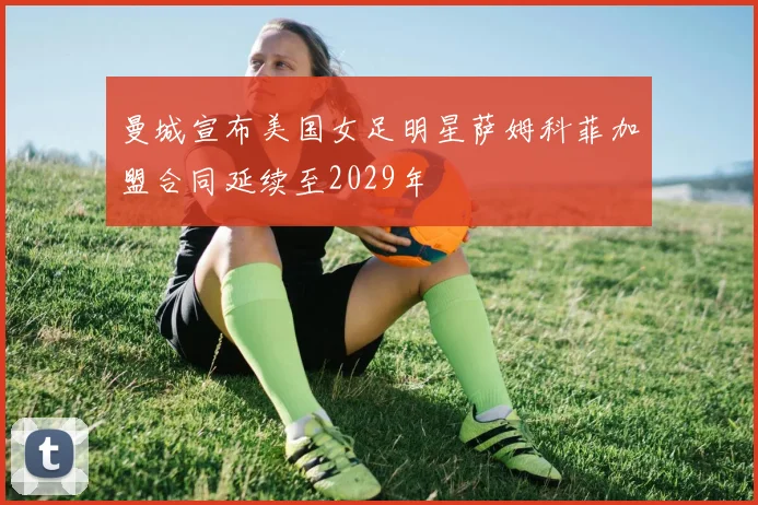 曼城宣布美国女足明星萨姆科菲加盟合同延续至2029年