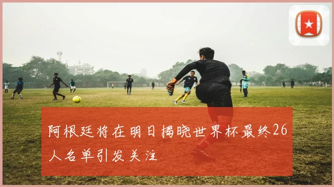 阿根廷将在明日揭晓世界杯最终26人名单引发关注