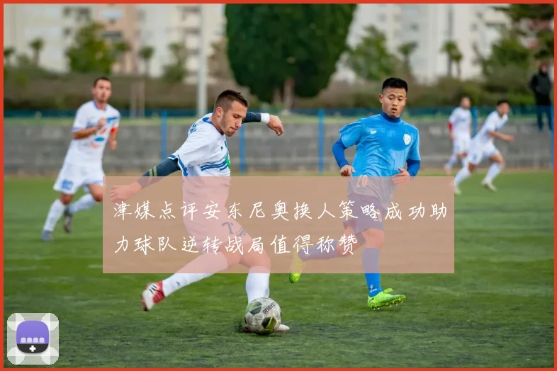 津媒点评安东尼奥换人策略成功助力球队逆转战局值得称赞