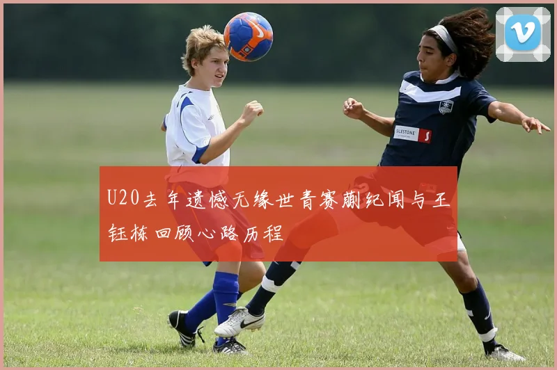 U20去年遗憾无缘世青赛蒯纪闻与王钰栋回顾心路历程