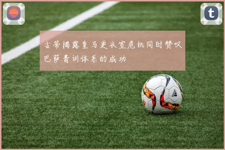 古蒂揭露皇马更衣室危机同时赞叹巴萨青训体系的成功