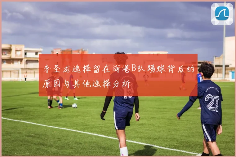 李圣龙选择留在海港B队踢球背后的原因与其他选择分析