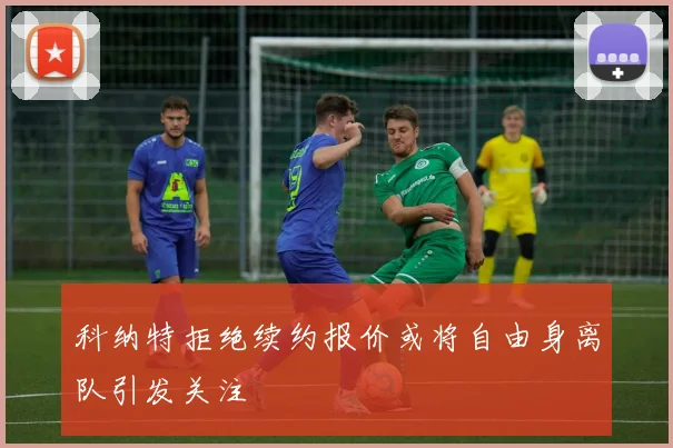 科纳特拒绝续约报价或将自由身离队引发关注