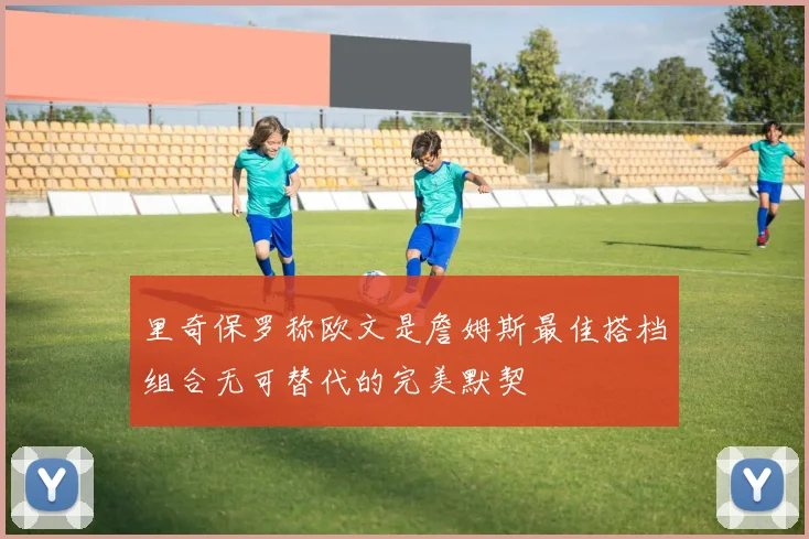 里奇保罗称欧文是詹姆斯最佳搭档组合无可替代的完美默契