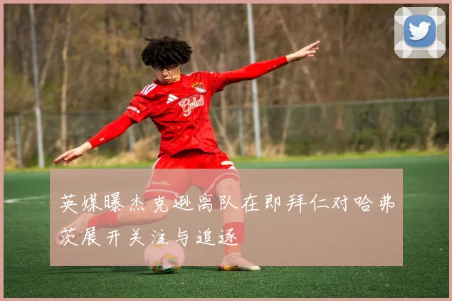 英媒曝杰克逊离队在即拜仁对哈弗茨展开关注与追逐