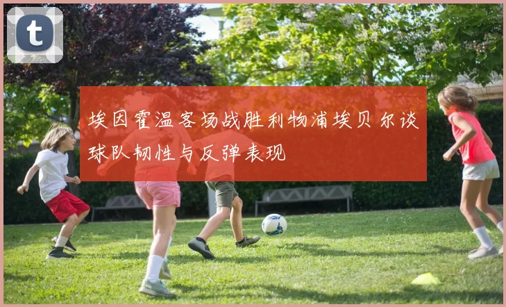 埃因霍温客场战胜利物浦埃贝尔谈球队韧性与反弹表现