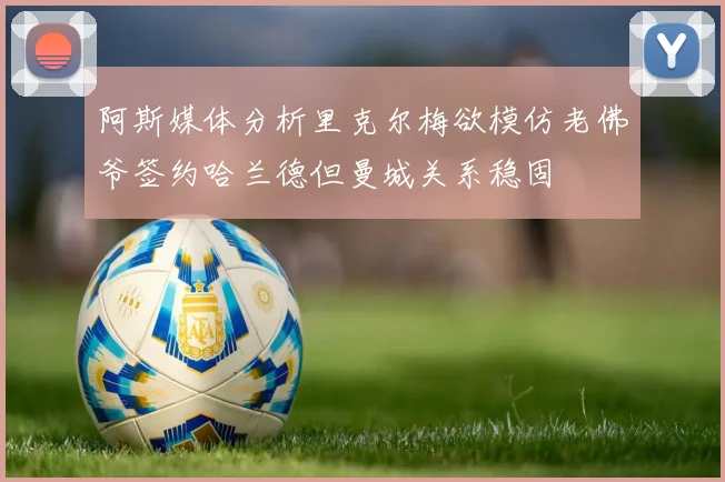 阿斯媒体分析里克尔梅欲模仿老佛爷签约哈兰德但曼城关系稳固