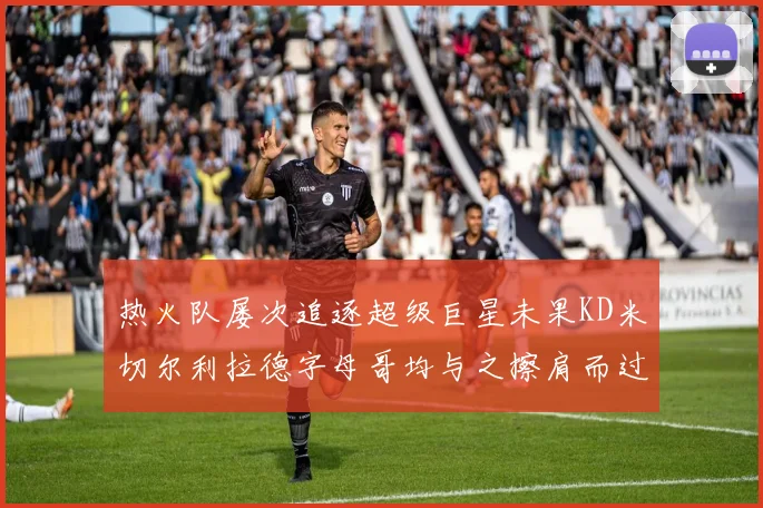 热火队屡次追逐超级巨星未果KD米切尔利拉德字母哥均与之擦肩而过