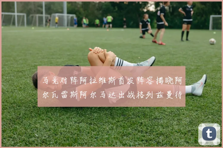 马竞对阵阿拉维斯首发阵容揭晓阿尔瓦雷斯阿尔马达出战格列兹曼待命