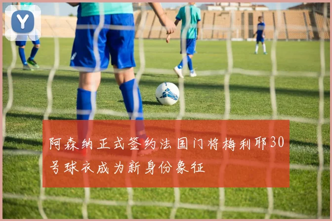 阿森纳正式签约法国门将梅利耶30号球衣成为新身份象征