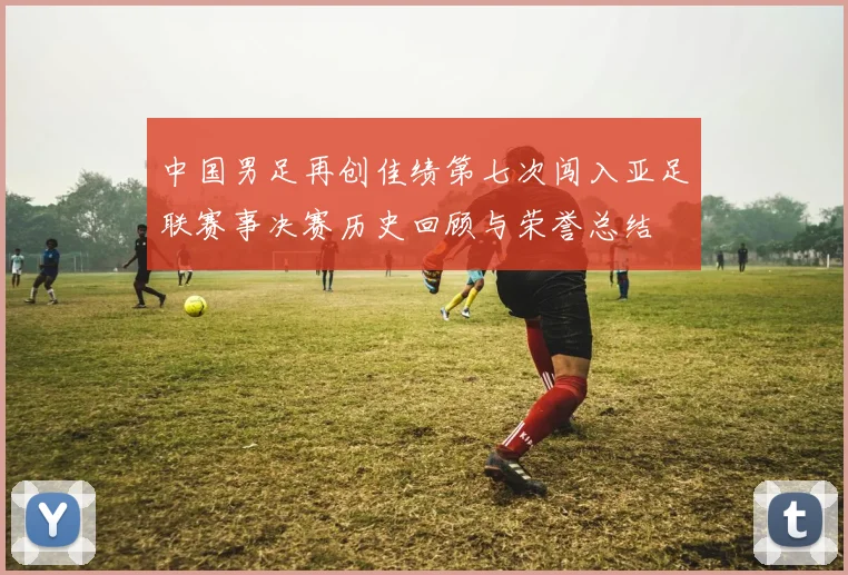 中国男足再创佳绩第七次闯入亚足联赛事决赛历史回顾与荣誉总结