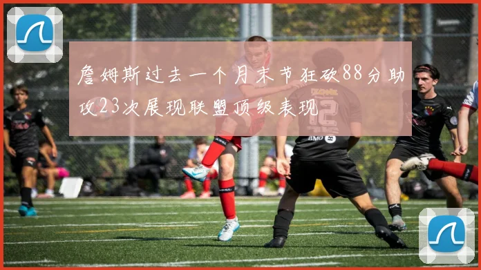 詹姆斯过去一个月末节狂砍88分助攻23次展现联盟顶级表现